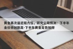 黄金再次逼近阻力位，研究公司预测：下半年金价将创新高-下半年黄金走势如何