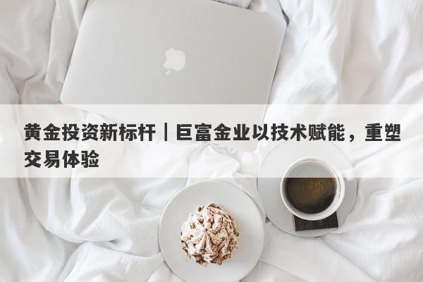 黄金投资新标杆｜巨富金业以技术赋能，重塑交易体验