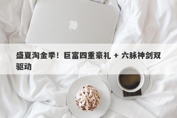 盛夏淘金季！巨富四重豪礼 + 六脉神剑双驱动