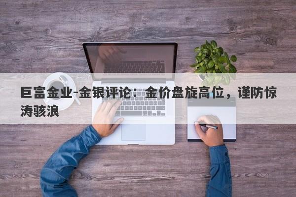 巨富金业-金银评论：金价盘旋高位，谨防惊涛骇浪