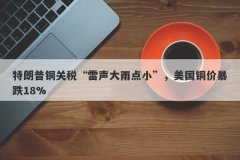 特朗普铜关税“雷声大雨点小”，美国铜价暴跌18%