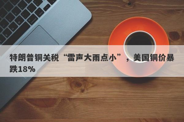 特朗普铜关税“雷声大雨点小”，美国铜价暴跌18%