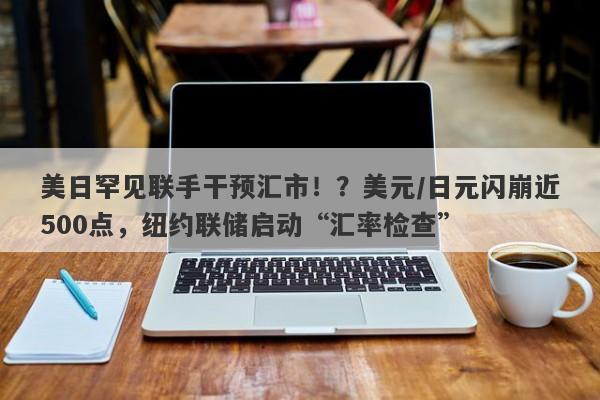美日罕见联手干预汇市！？美元/日元闪崩近500点，纽约联储启动“汇率检查”