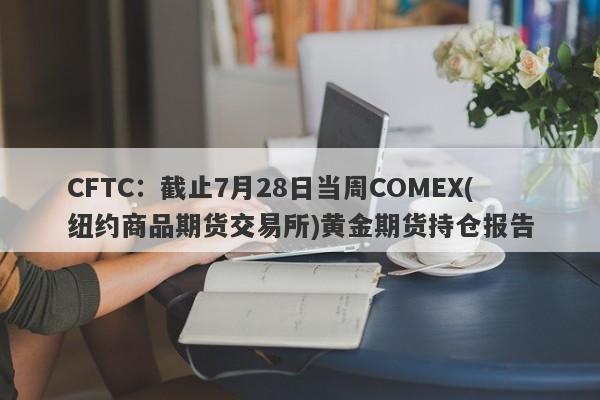 CFTC：截止7月28日当周COMEX(纽约商品期货交易所)黄金期货持仓报告
