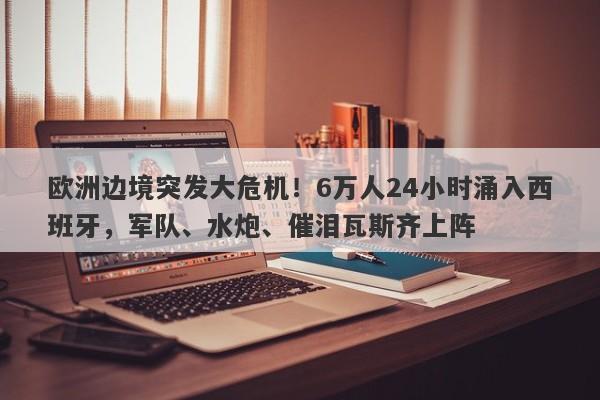 欧洲边境突发大危机！6万人24小时涌入西班牙，军队、水炮、催泪瓦斯齐上阵