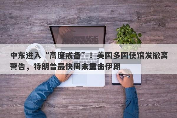 中东进入“高度戒备”！美国多国使馆发撤离警告，特朗普最快周末重击伊朗
