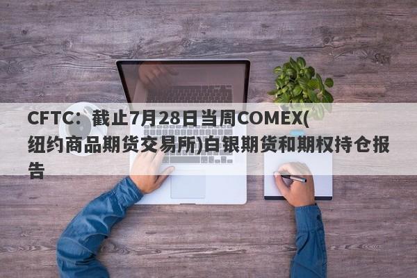 CFTC：截止7月28日当周COMEX(纽约商品期货交易所)白银期货和期权持仓报告