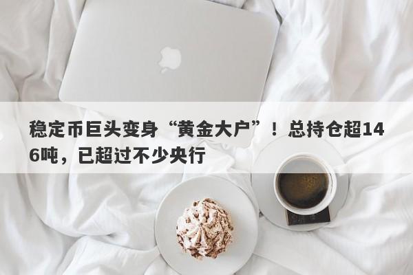 稳定币巨头变身“黄金大户”！总持仓超146吨，已超过不少央行