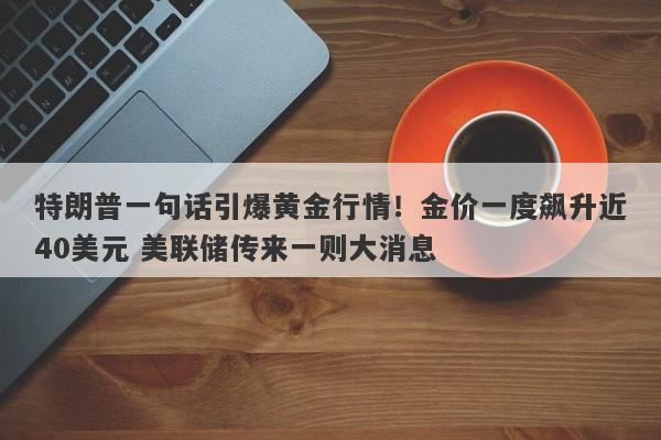 特朗普一句话引爆黄金行情！金价一度飙升近40美元 美联储传来一则大消息