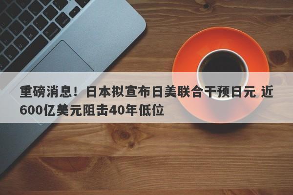 重磅消息！日本拟宣布日美联合干预日元 近600亿美元阻击40年低位