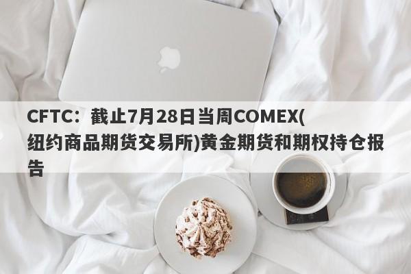 CFTC：截止7月28日当周COMEX(纽约商品期货交易所)黄金期货和期权持仓报告