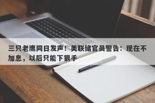 三只老鹰同日发声！美联储官员警告：现在不加息，以后只能下狠手