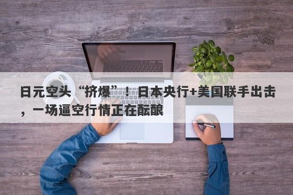 日元空头“挤爆”！日本央行+美国联手出击，一场逼空行情正在酝酿