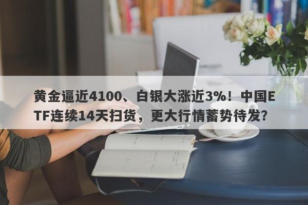 黄金逼近4100、白银大涨近3%！中国ETF连续14天扫货，更大行情蓄势待发？