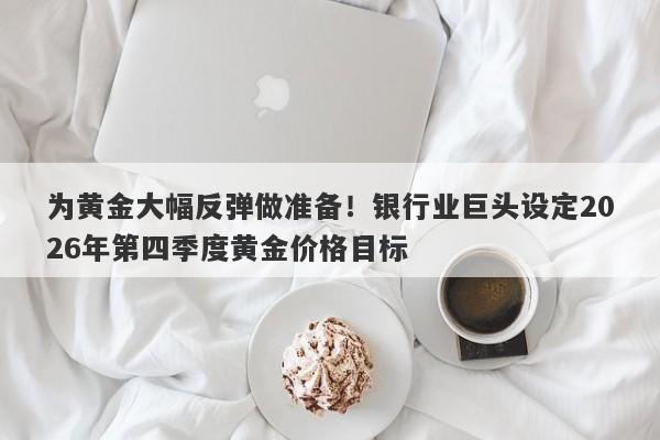 为黄金大幅反弹做准备！银行业巨头设定2026年第四季度黄金价格目标