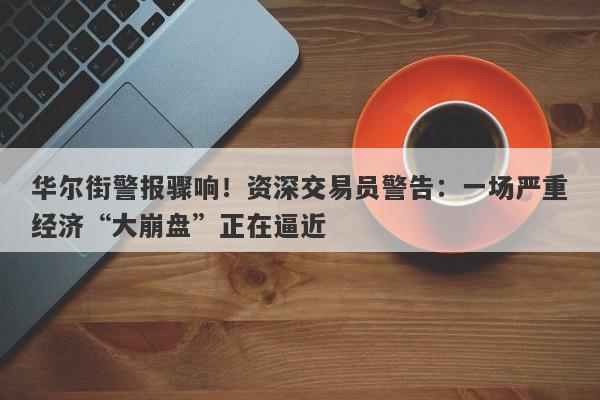 华尔街警报骤响！资深交易员警告：一场严重经济“大崩盘”正在逼近