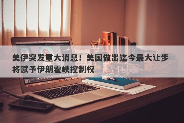 美伊突发重大消息！美国做出迄今最大让步 将赋予伊朗霍峡控制权