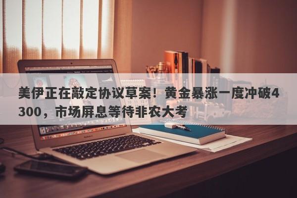 美伊正在敲定协议草案！黄金暴涨一度冲破4300，市场屏息等待非农大考