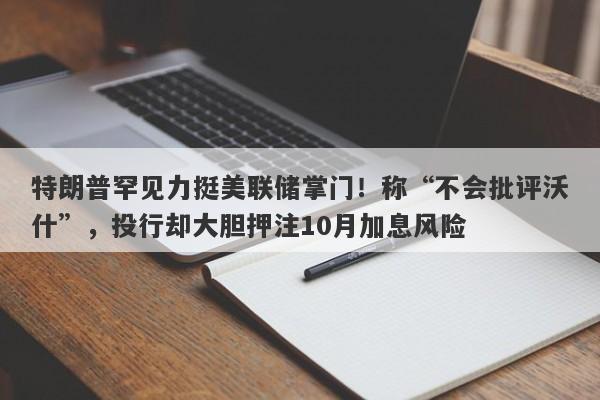 特朗普罕见力挺美联储掌门！称“不会批评沃什”，投行却大胆押注10月加息风险