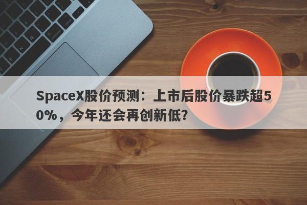 SpaceX股价预测：上市后股价暴跌超50%，今年还会再创新低？