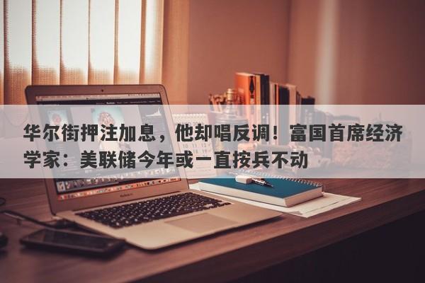 华尔街押注加息，他却唱反调！富国首席经济学家：美联储今年或一直按兵不动