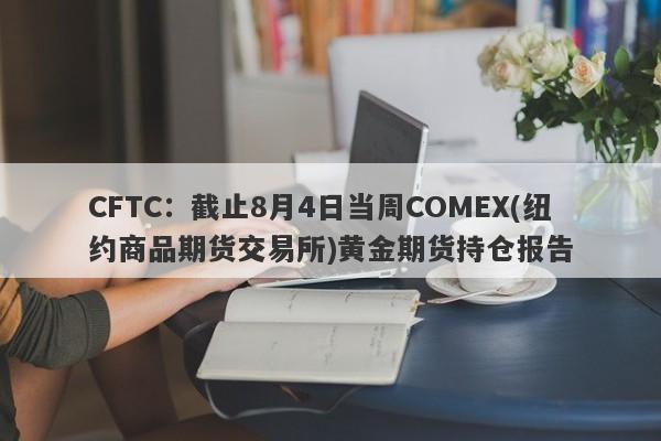 CFTC：截止8月4日当周COMEX(纽约商品期货交易所)黄金期货持仓报告