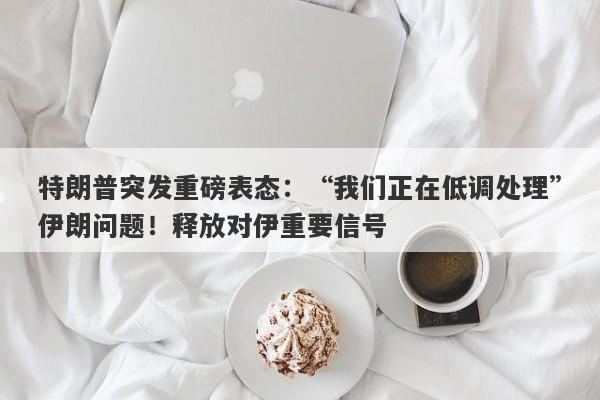 特朗普突发重磅表态：“我们正在低调处理”伊朗问题！释放对伊重要信号