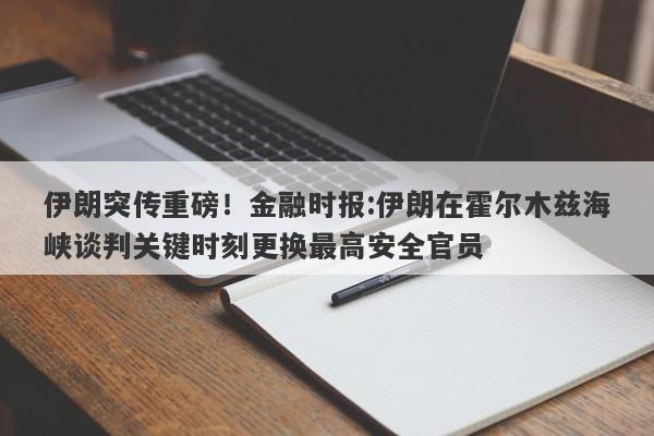 伊朗突传重磅！金融时报:伊朗在霍尔木兹海峡谈判关键时刻更换最高安全官员
