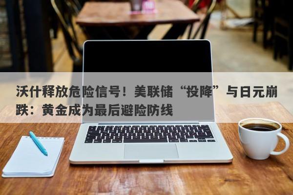 沃什释放危险信号！美联储“投降”与日元崩跌：黄金成为最后避险防线