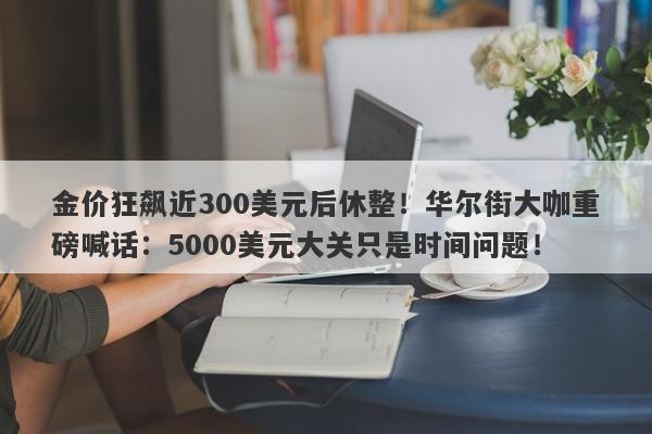 金价狂飙近300美元后休整！华尔街大咖重磅喊话：5000美元大关只是时间问题！