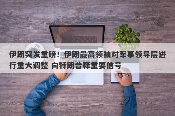 伊朗突发重磅！伊朗最高领袖对军事领导层进行重大调整 向特朗普释重要信号