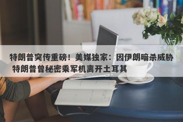 特朗普突传重磅！美媒独家：因伊朗暗杀威胁 特朗普曾秘密乘军机离开土耳其