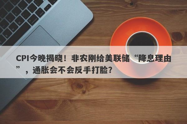 CPI今晚揭晓！非农刚给美联储“降息理由”，通胀会不会反手打脸？