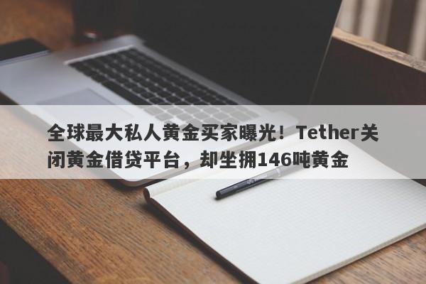 全球最大私人黄金买家曝光！Tether关闭黄金借贷平台，却坐拥146吨黄金