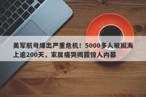美军航母爆出严重危机！5000多人被困海上逾200天，家属痛哭揭露惊人内幕