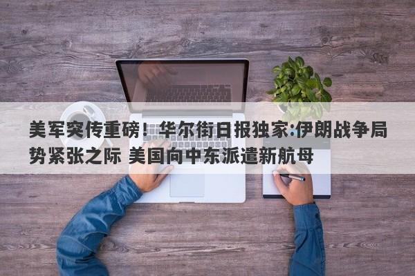 美军突传重磅！华尔街日报独家:伊朗战争局势紧张之际 美国向中东派遣新航母