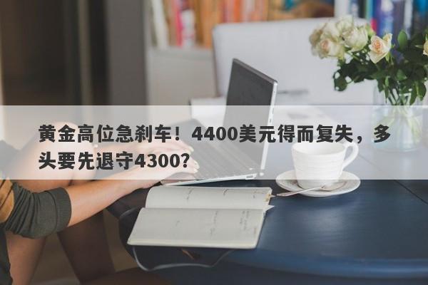 黄金高位急刹车！4400美元得而复失，多头要先退守4300？