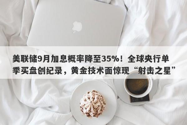 美联储9月加息概率降至35%！全球央行单季买盘创纪录，黄金技术面惊现“射击之星”