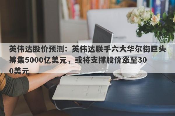 英伟达股价预测：英伟达联手六大华尔街巨头筹集5000亿美元，或将支撑股价涨至300美元