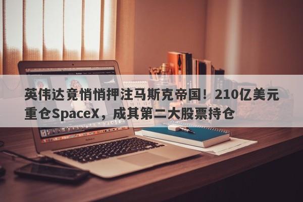 英伟达竟悄悄押注马斯克帝国！210亿美元重仓SpaceX，成其第二大股票持仓