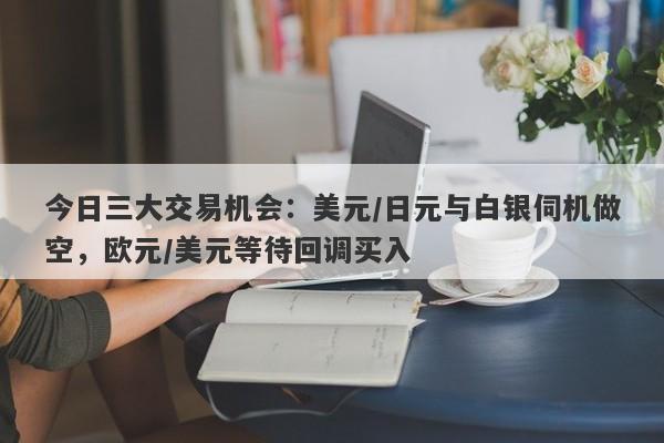 今日三大交易机会：美元/日元与白银伺机做空，欧元/美元等待回调买入