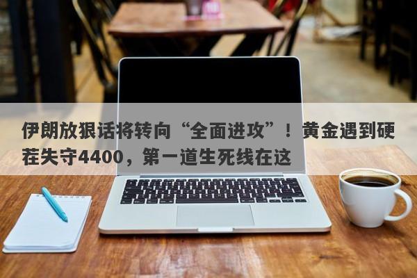 伊朗放狠话将转向“全面进攻”！黄金遇到硬茬失守4400，第一道生死线在这