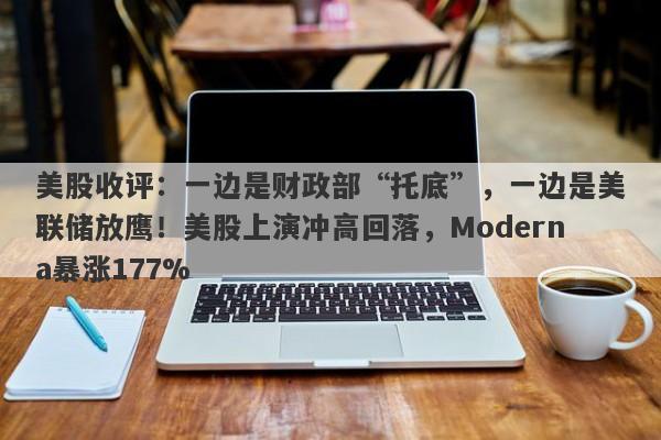 美股收评：一边是财政部“托底”，一边是美联储放鹰！美股上演冲高回落，Moderna暴涨177%