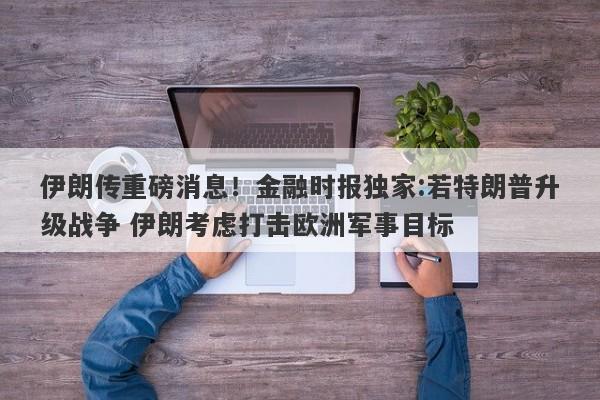 伊朗传重磅消息！金融时报独家:若特朗普升级战争 伊朗考虑打击欧洲军事目标