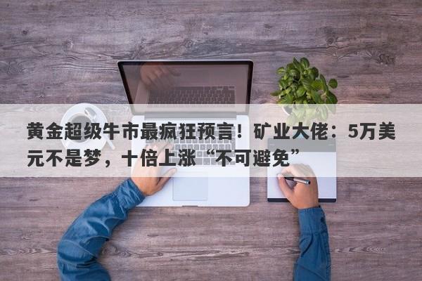 黄金超级牛市最疯狂预言！矿业大佬：5万美元不是梦，十倍上涨“不可避免”