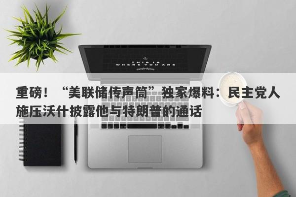 重磅！“美联储传声筒”独家爆料：民主党人施压沃什披露他与特朗普的通话