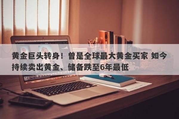 黄金巨头转身！曾是全球最大黄金买家 如今持续卖出黄金、储备跌至6年最低