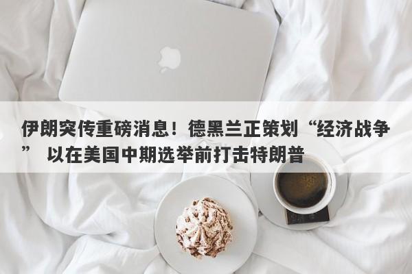 伊朗突传重磅消息！德黑兰正策划“经济战争” 以在美国中期选举前打击特朗普