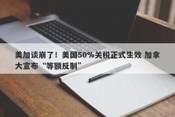 美加谈崩了！美国50%关税正式生效 加拿大宣布“等额反制”