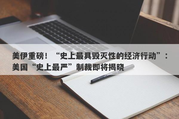 美伊重磅！“史上最具毁灭性的经济行动”：美国“史上最严”制裁即将揭晓